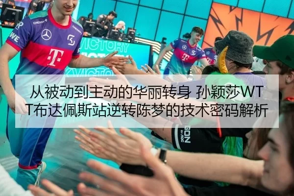 从被动到主动的华丽转身 孙颖莎WTT布达佩斯站逆转陈梦的技术密码解析